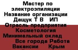 Мастер по электроэпиляции › Название организации ­ Дащук Т.В., ИП › Отрасль предприятия ­ Косметология › Минимальный оклад ­ 20 000 - Все города Работа » Вакансии   . Крым,Бахчисарай